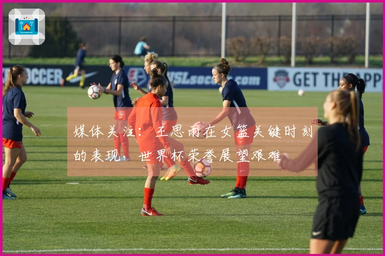 媒体关注：王思雨在女篮关键时刻的表现，世界杯荣誉展望艰难