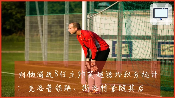 利物浦近8任主帅英超场均积分统计：克洛普领跑，斯洛特紧随其后