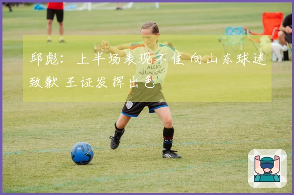 邱彪：上半场表现不佳 向山东球迷致歉 王证发挥出色