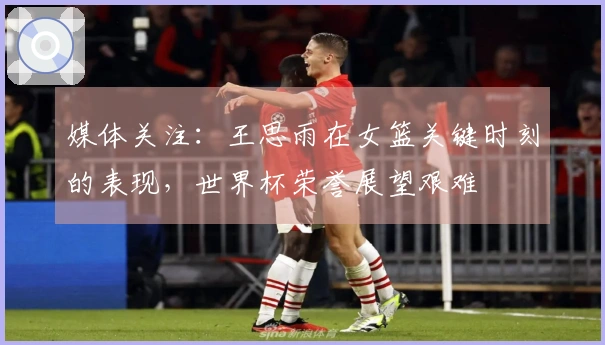 媒体关注：王思雨在女篮关键时刻的表现，世界杯荣誉展望艰难