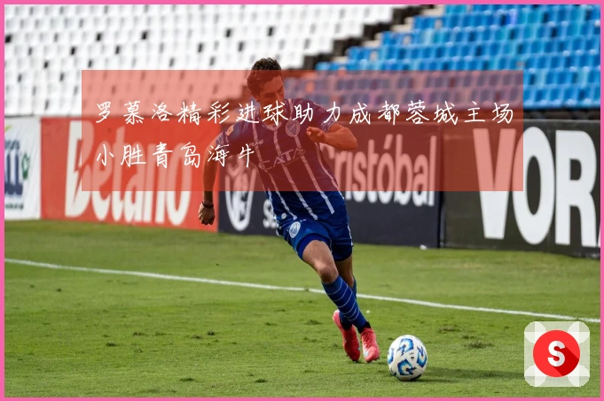 罗慕洛精彩进球助力成都蓉城主场小胜青岛海牛