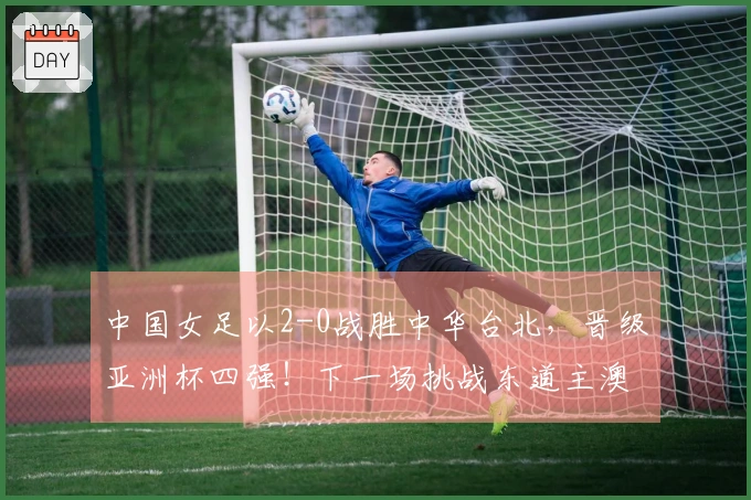 中国女足以2-0战胜中华台北，晋级亚洲杯四强！下一场挑战东道主澳大利亚