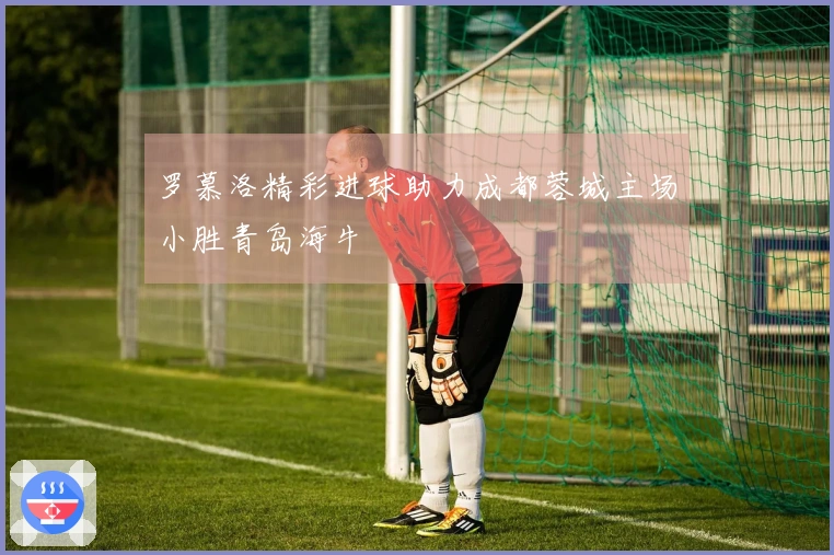 罗慕洛精彩进球助力成都蓉城主场小胜青岛海牛