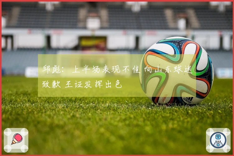 邱彪：上半场表现不佳 向山东球迷致歉 王证发挥出色