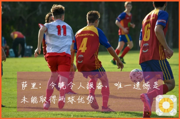 萨里：今晚令人振奋，唯一遗憾是未能取得两球优势