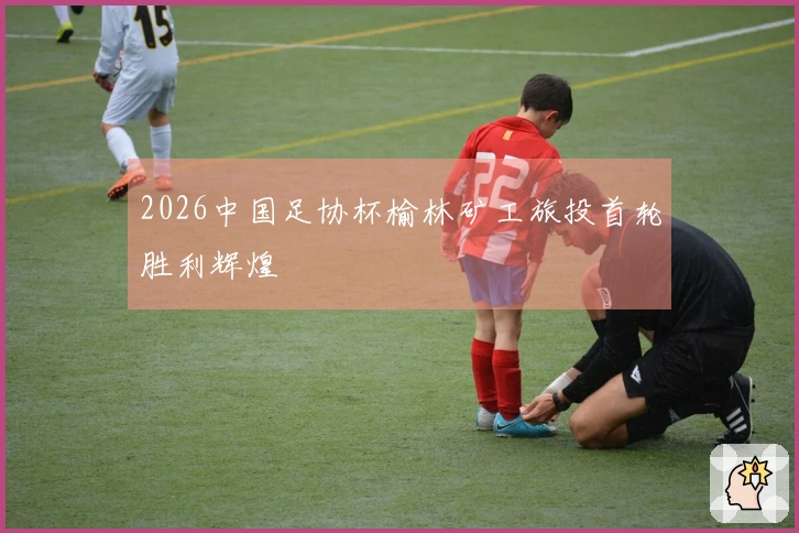 2026中国足协杯榆林矿工旅投首轮胜利辉煌